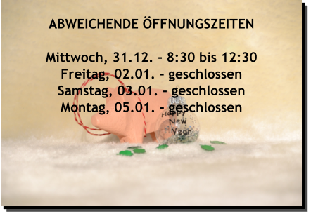 ABWEICHENDE ÖFFNUNGSZEITEN  Mittwoch, 31.12. - 8:30 bis 12:30 Freitag, 02.01. - geschlossen Samstag, 03.01. - geschlossen Montag, 05.01. - geschlossen