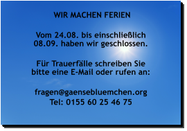WIR MACHEN FERIEN  Vom 24.08. bis einschließlich 08.09. haben wir geschlossen.  Für Trauerfälle schreiben Sie bitte eine E-Mail oder rufen an:  fragen@gaensebluemchen.org Tel: 0155 60 25 46 75    